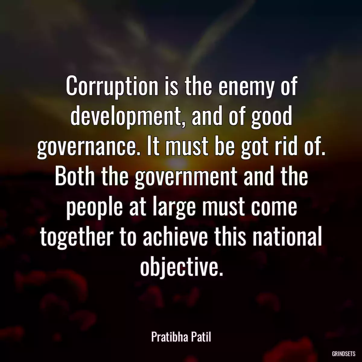 Corruption is the enemy of development, and of good governance. It must be got rid of. Both the government and the people at large must come together to achieve this national objective.