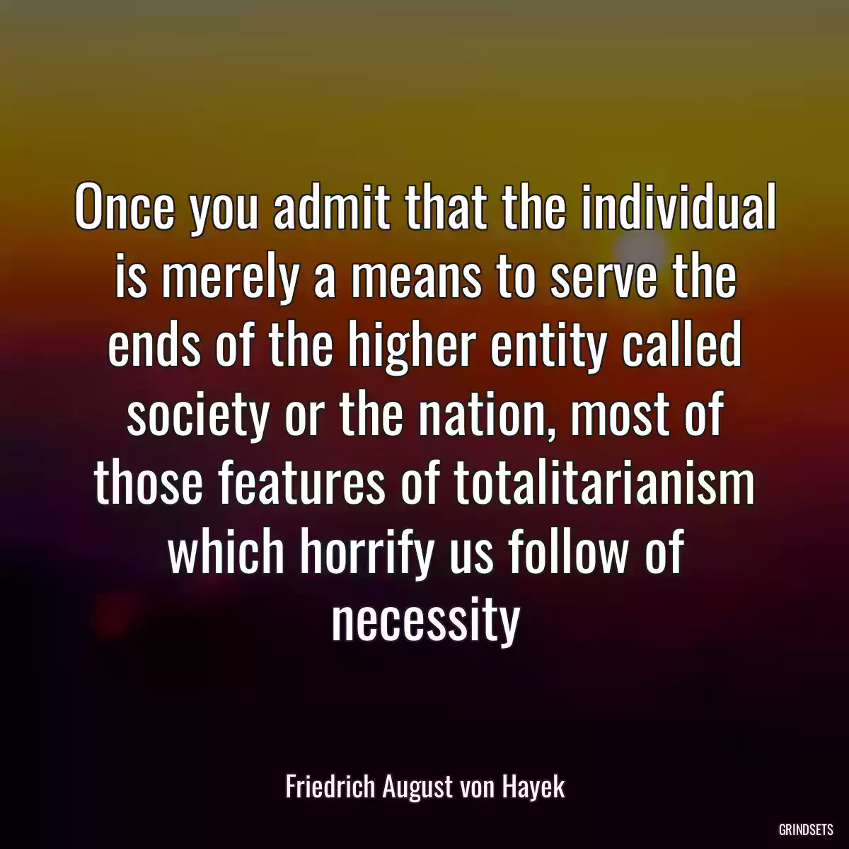 Once you admit that the individual is merely a means to serve the ends of the higher entity called society or the nation, most of those features of totalitarianism which horrify us follow of necessity