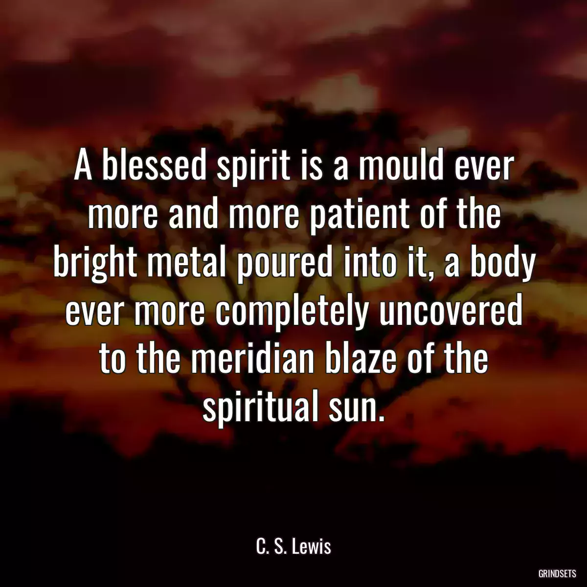 A blessed spirit is a mould ever more and more patient of the bright metal poured into it, a body ever more completely uncovered to the meridian blaze of the spiritual sun.