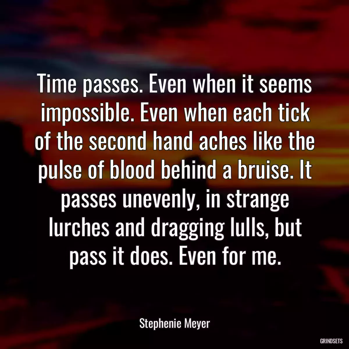 Time passes. Even when it seems impossible. Even when each tick of the second hand aches like the pulse of blood behind a bruise. It passes unevenly, in strange lurches and dragging lulls, but pass it does. Even for me.