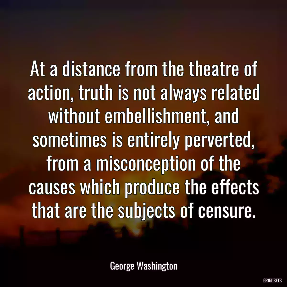 At a distance from the theatre of action, truth is not always related without embellishment, and sometimes is entirely perverted, from a misconception of the causes which produce the effects that are the subjects of censure.