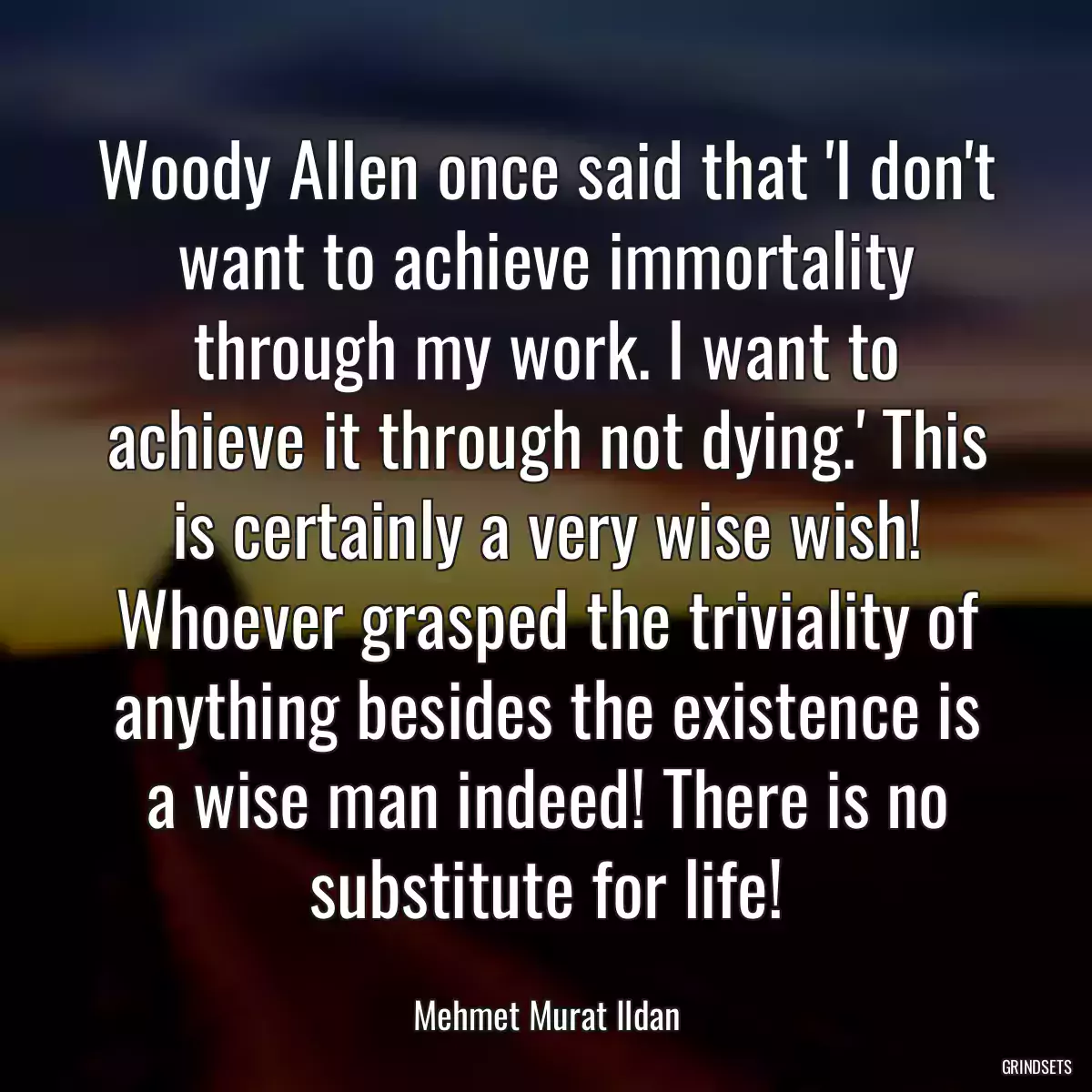 Woody Allen once said that \'I don\'t want to achieve immortality through my work. I want to achieve it through not dying.\' This is certainly a very wise wish! Whoever grasped the triviality of anything besides the existence is a wise man indeed! There is no substitute for life!