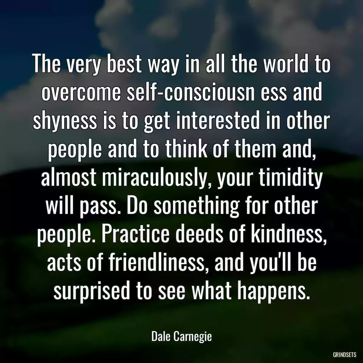 The very best way in all the world to overcome self-consciousn ess and shyness is to get interested in other people and to think of them and, almost miraculously, your timidity will pass. Do something for other people. Practice deeds of kindness, acts of friendliness, and you\'ll be surprised to see what happens.