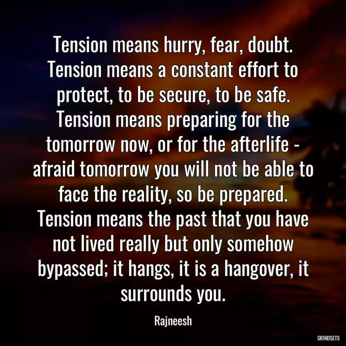 Tension means hurry, fear, doubt. Tension means a constant effort to protect, to be secure, to be safe. Tension means preparing for the tomorrow now, or for the afterlife - afraid tomorrow you will not be able to face the reality, so be prepared. Tension means the past that you have not lived really but only somehow bypassed; it hangs, it is a hangover, it surrounds you.