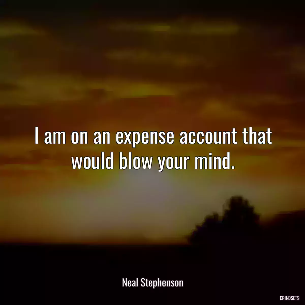 I am on an expense account that would blow your mind.