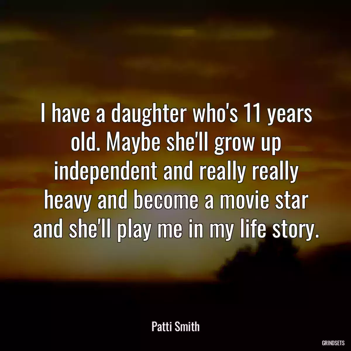 I have a daughter who\'s 11 years old. Maybe she\'ll grow up independent and really really heavy and become a movie star and she\'ll play me in my life story.