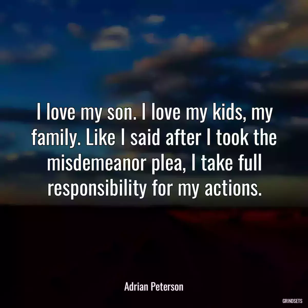 I love my son. I love my kids, my family. Like I said after I took the misdemeanor plea, I take full responsibility for my actions.