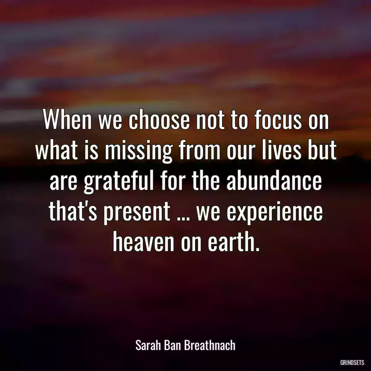 When we choose not to focus on what is missing from our lives but are grateful for the abundance that\'s present ... we experience heaven on earth.