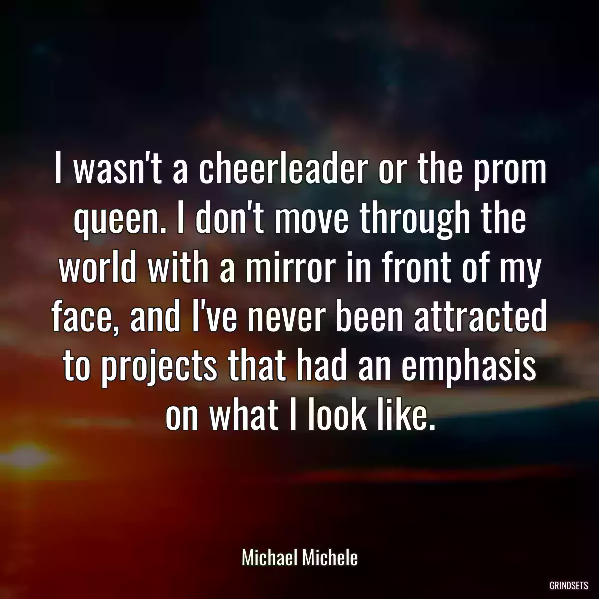 I wasn\'t a cheerleader or the prom queen. I don\'t move through the world with a mirror in front of my face, and I\'ve never been attracted to projects that had an emphasis on what I look like.