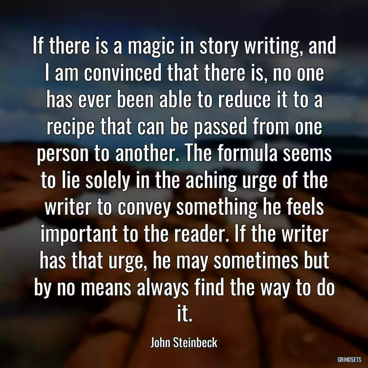 If there is a magic in story writing, and I am convinced that there is, no one has ever been able to reduce it to a recipe that can be passed from one person to another. The formula seems to lie solely in the aching urge of the writer to convey something he feels important to the reader. If the writer has that urge, he may sometimes but by no means always find the way to do it.