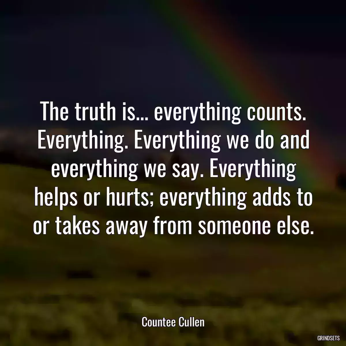 The truth is... everything counts. Everything. Everything we do and everything we say. Everything helps or hurts; everything adds to or takes away from someone else.