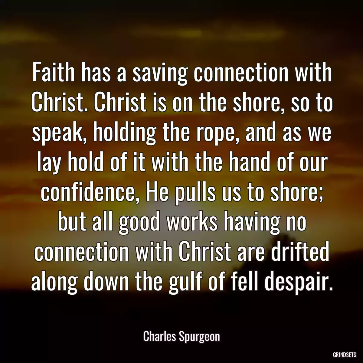 Faith has a saving connection with Christ. Christ is on the shore, so to speak, holding the rope, and as we lay hold of it with the hand of our confidence, He pulls us to shore; but all good works having no connection with Christ are drifted along down the gulf of fell despair.