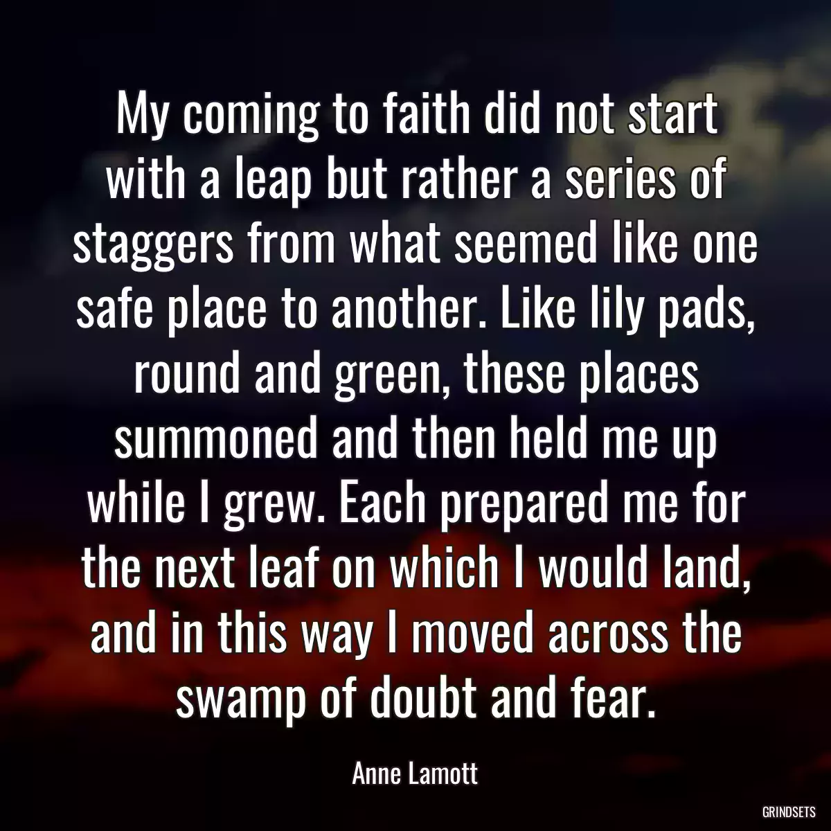 My coming to faith did not start with a leap but rather a series of staggers from what seemed like one safe place to another. Like lily pads, round and green, these places summoned and then held me up while I grew. Each prepared me for the next leaf on which I would land, and in this way I moved across the swamp of doubt and fear.