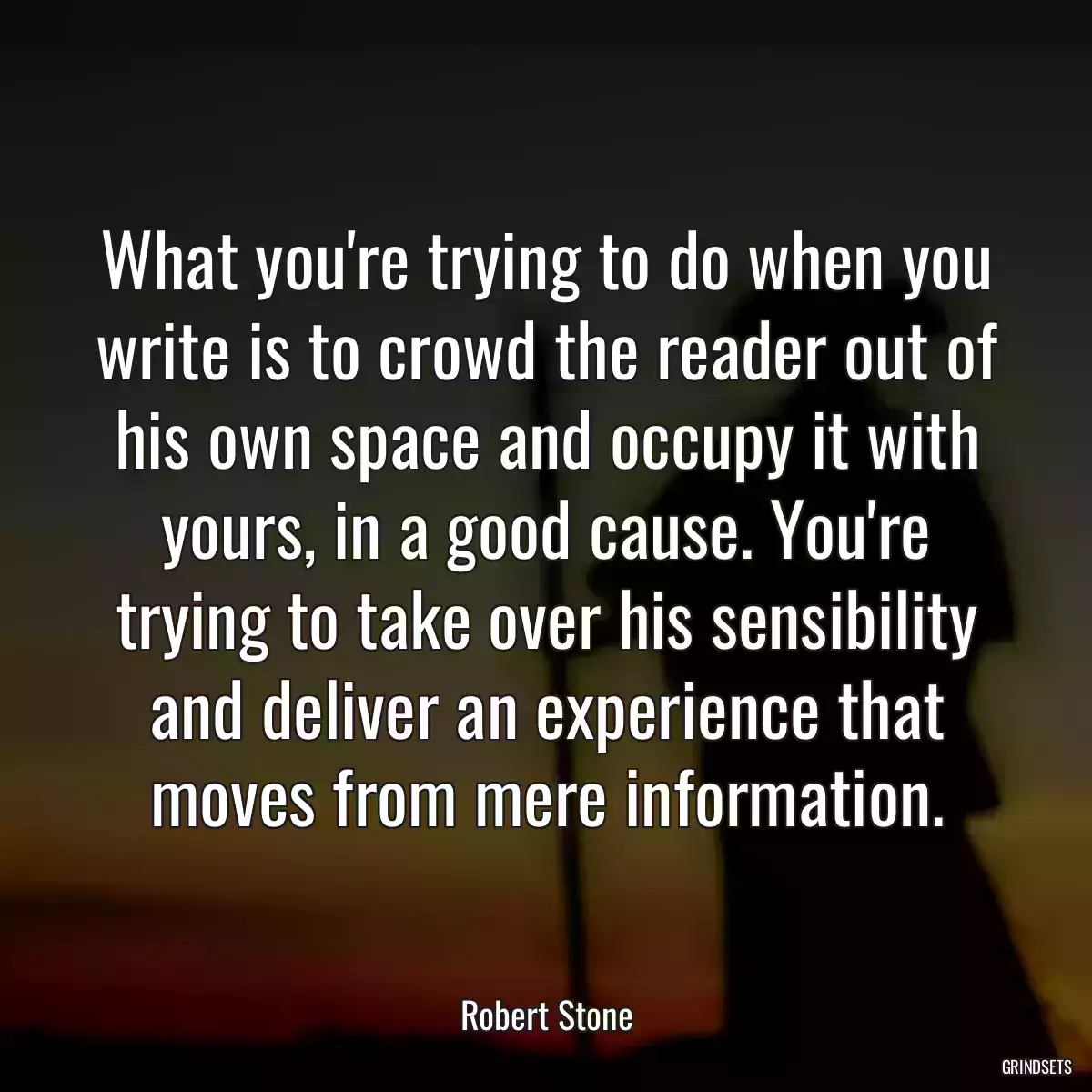 What you\'re trying to do when you write is to crowd the reader out of his own space and occupy it with yours, in a good cause. You\'re trying to take over his sensibility and deliver an experience that moves from mere information.