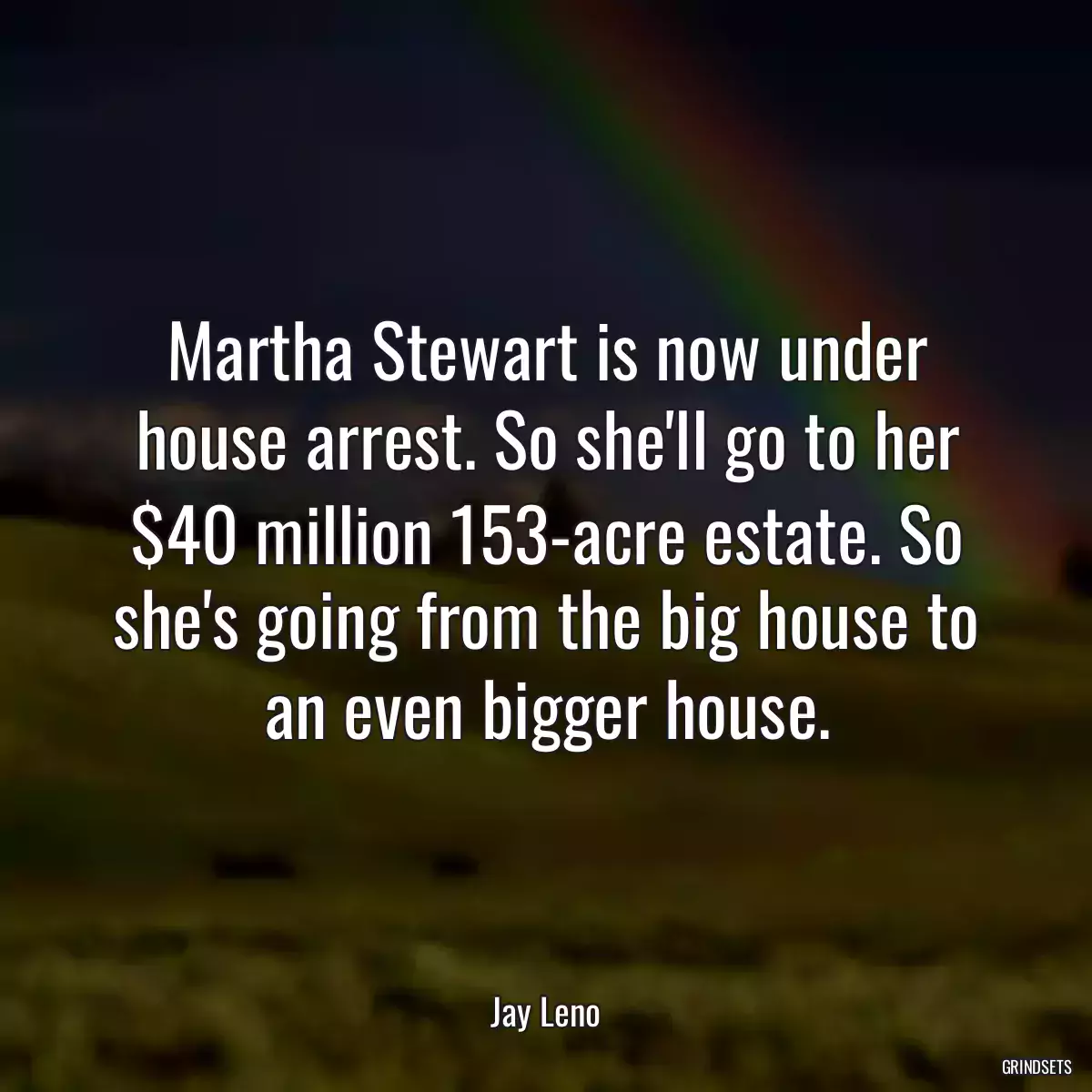 Martha Stewart is now under house arrest. So she\'ll go to her $40 million 153-acre estate. So she\'s going from the big house to an even bigger house.