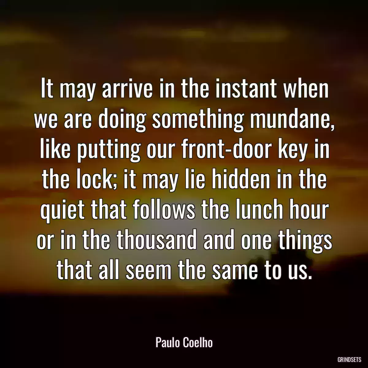 It may arrive in the instant when we are doing something mundane, like putting our front-door key in the lock; it may lie hidden in the quiet that follows the lunch hour or in the thousand and one things that all seem the same to us.