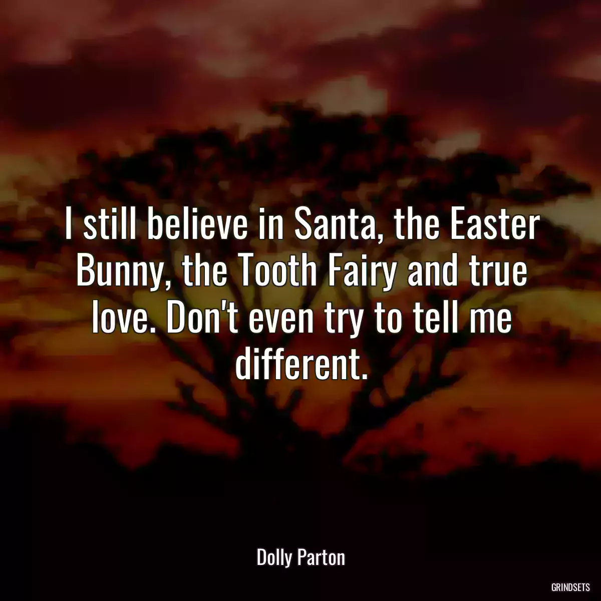 I still believe in Santa, the Easter Bunny, the Tooth Fairy and true love. Don\'t even try to tell me different.