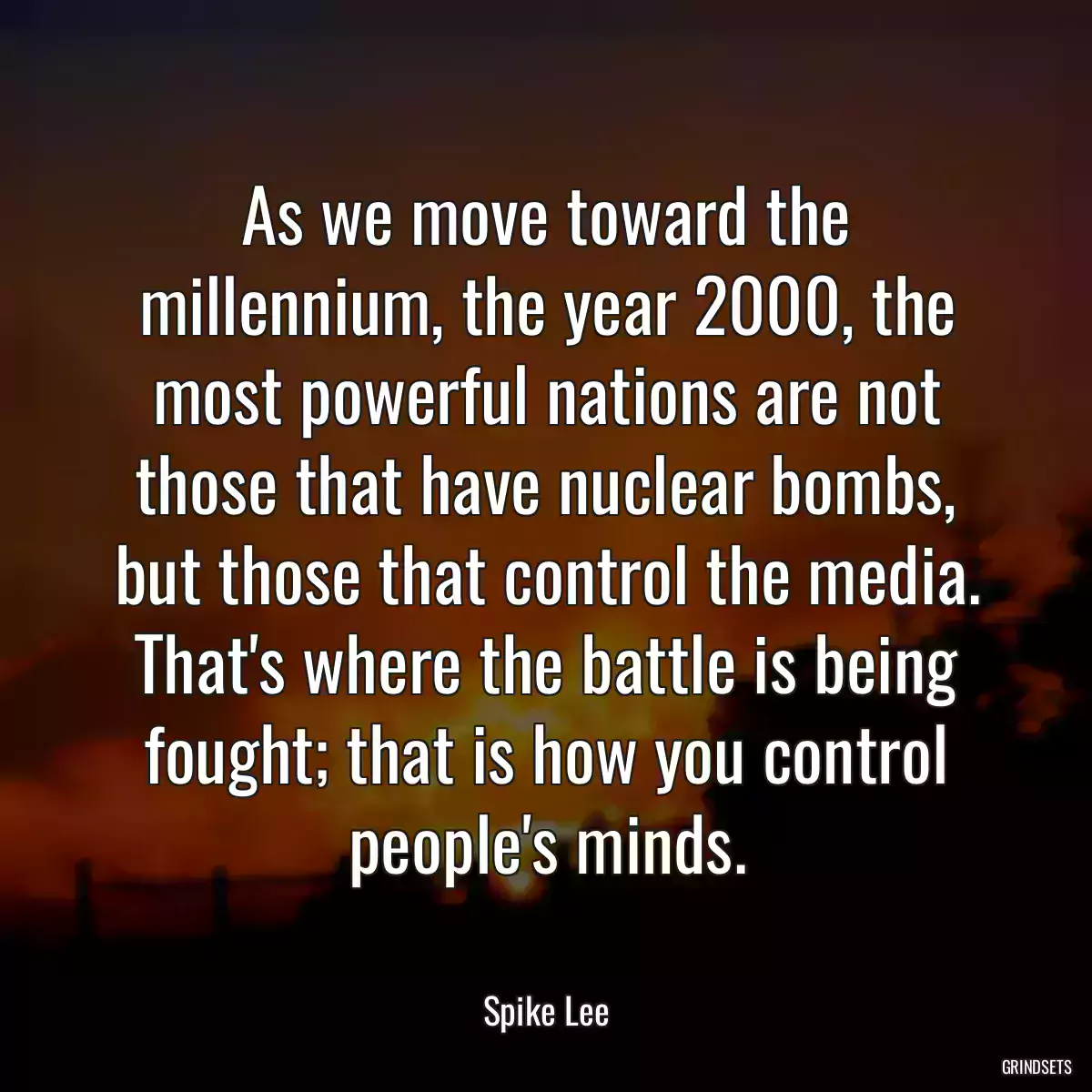 As we move toward the millennium, the year 2000, the most powerful nations are not those that have nuclear bombs, but those that control the media. That\'s where the battle is being fought; that is how you control people\'s minds.