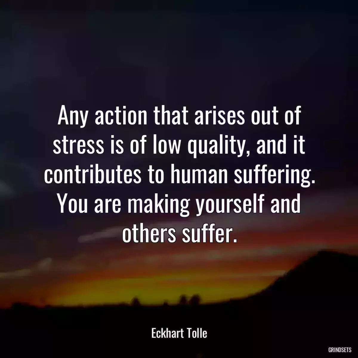 Any action that arises out of stress is of low quality, and it contributes to human suffering. You are making yourself and others suffer.