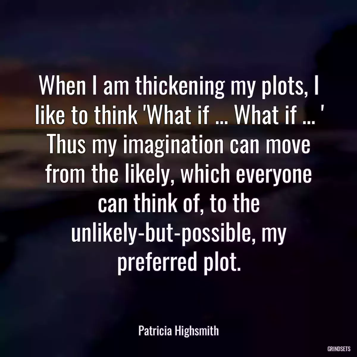 When I am thickening my plots, I like to think \'What if ... What if ... \' Thus my imagination can move from the likely, which everyone can think of, to the unlikely-but-possible, my preferred plot.