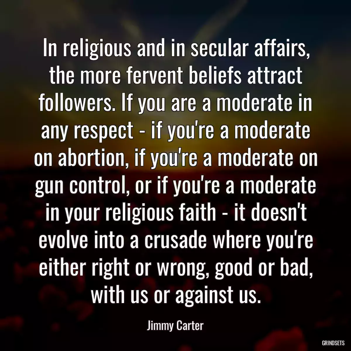 In religious and in secular affairs, the more fervent beliefs attract followers. If you are a moderate in any respect - if you\'re a moderate on abortion, if you\'re a moderate on gun control, or if you\'re a moderate in your religious faith - it doesn\'t evolve into a crusade where you\'re either right or wrong, good or bad, with us or against us.