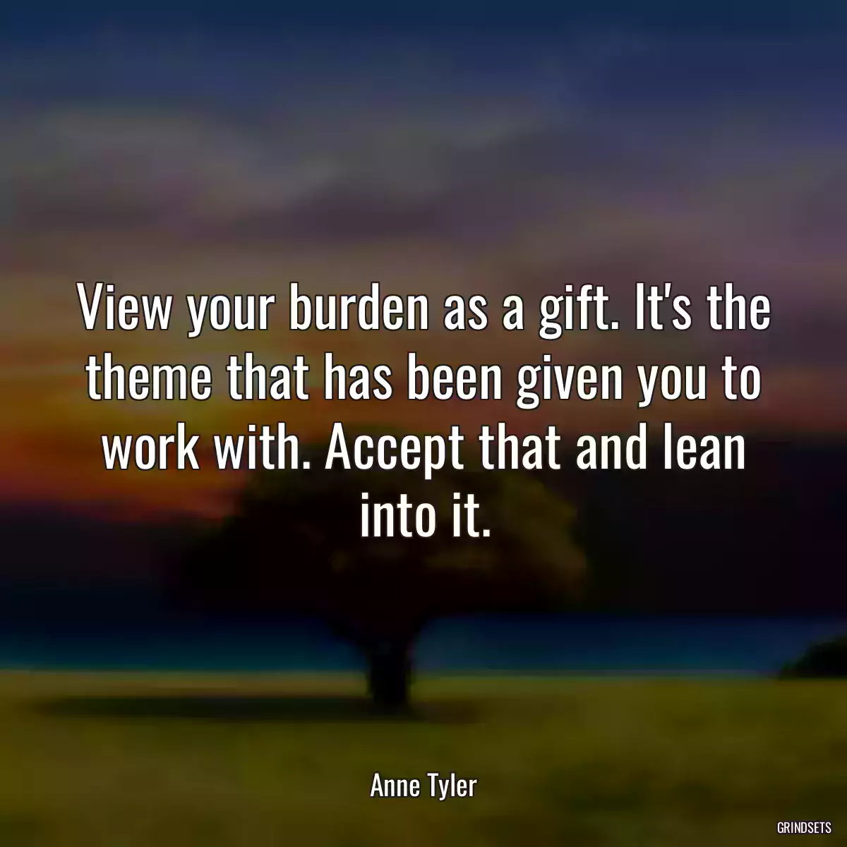 View your burden as a gift. It\'s the theme that has been given you to work with. Accept that and lean into it.