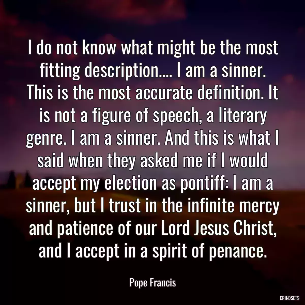 I do not know what might be the most fitting description.... I am a sinner. This is the most accurate definition. It is not a figure of speech, a literary genre. I am a sinner. And this is what I said when they asked me if I would accept my election as pontiff: I am a sinner, but I trust in the infinite mercy and patience of our Lord Jesus Christ, and I accept in a spirit of penance.