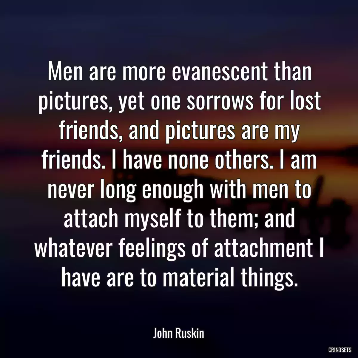 Men are more evanescent than pictures, yet one sorrows for lost friends, and pictures are my friends. I have none others. I am never long enough with men to attach myself to them; and whatever feelings of attachment I have are to material things.