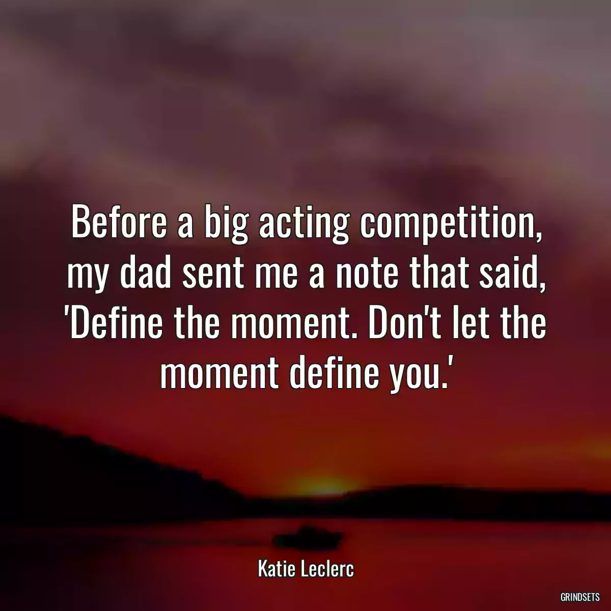 Before a big acting competition, my dad sent me a note that said, \'Define the moment. Don\'t let the moment define you.\'