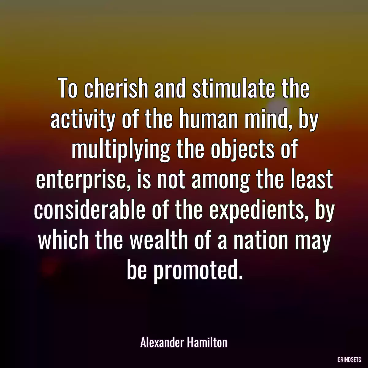 To cherish and stimulate the activity of the human mind, by multiplying the objects of enterprise, is not among the least considerable of the expedients, by which the wealth of a nation may be promoted.