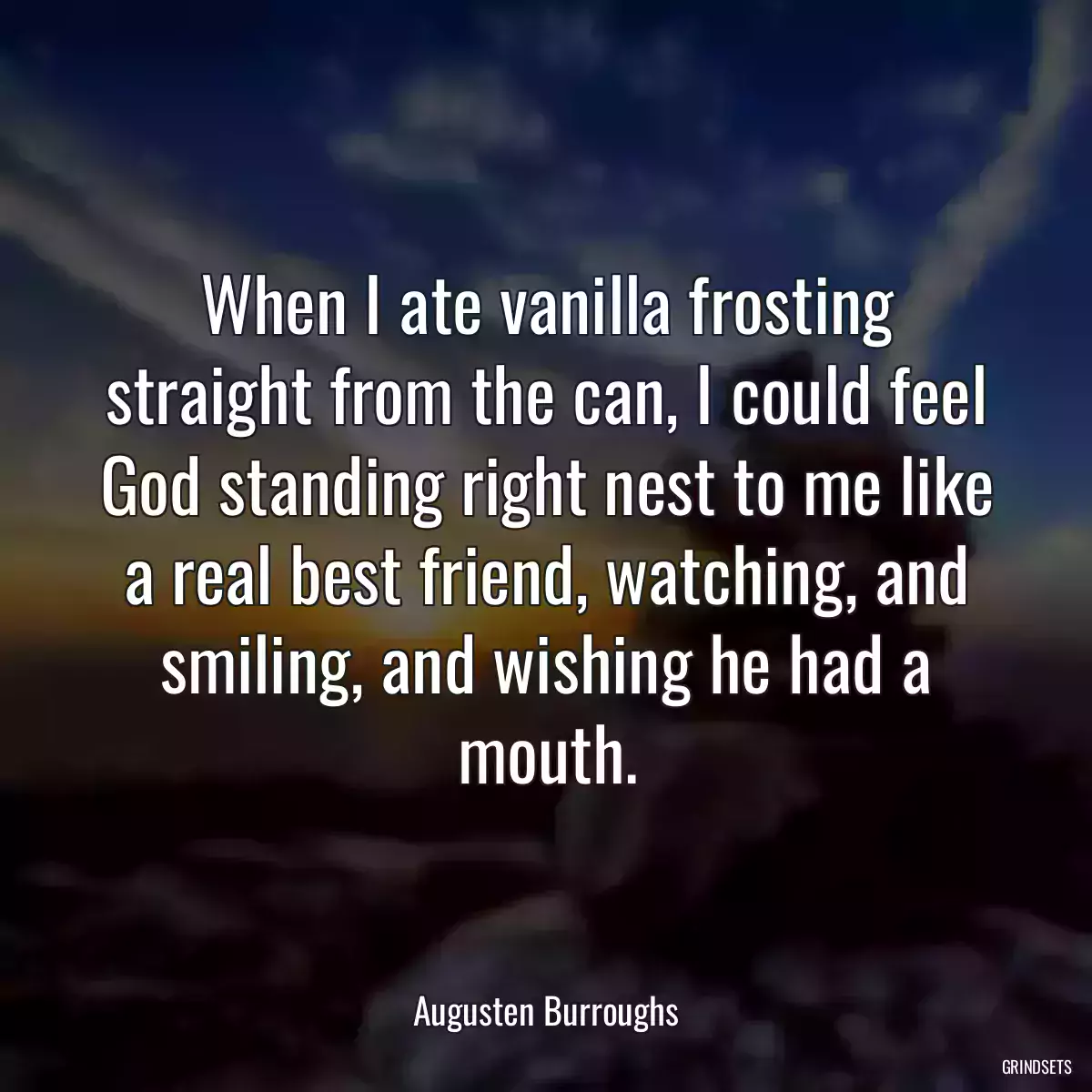 When I ate vanilla frosting straight from the can, I could feel God standing right nest to me like a real best friend, watching, and smiling, and wishing he had a mouth.