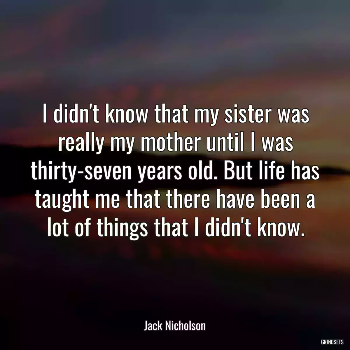 I didn\'t know that my sister was really my mother until I was thirty-seven years old. But life has taught me that there have been a lot of things that I didn\'t know.