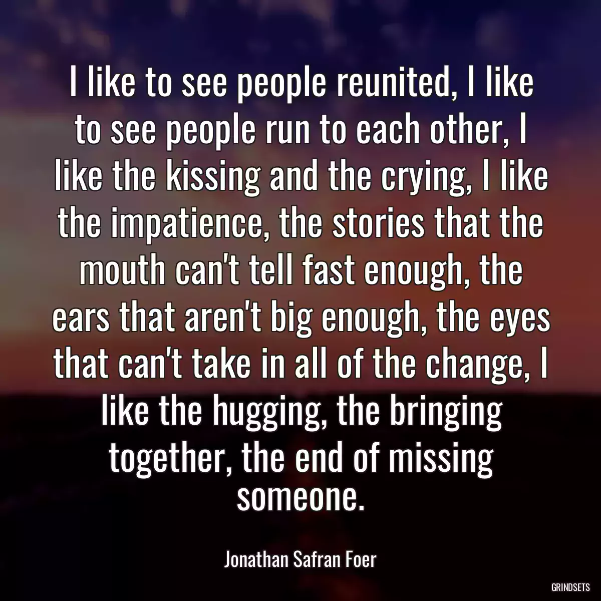 I like to see people reunited, I like to see people run to each other, I like the kissing and the crying, I like the impatience, the stories that the mouth can\'t tell fast enough, the ears that aren\'t big enough, the eyes that can\'t take in all of the change, I like the hugging, the bringing together, the end of missing someone.