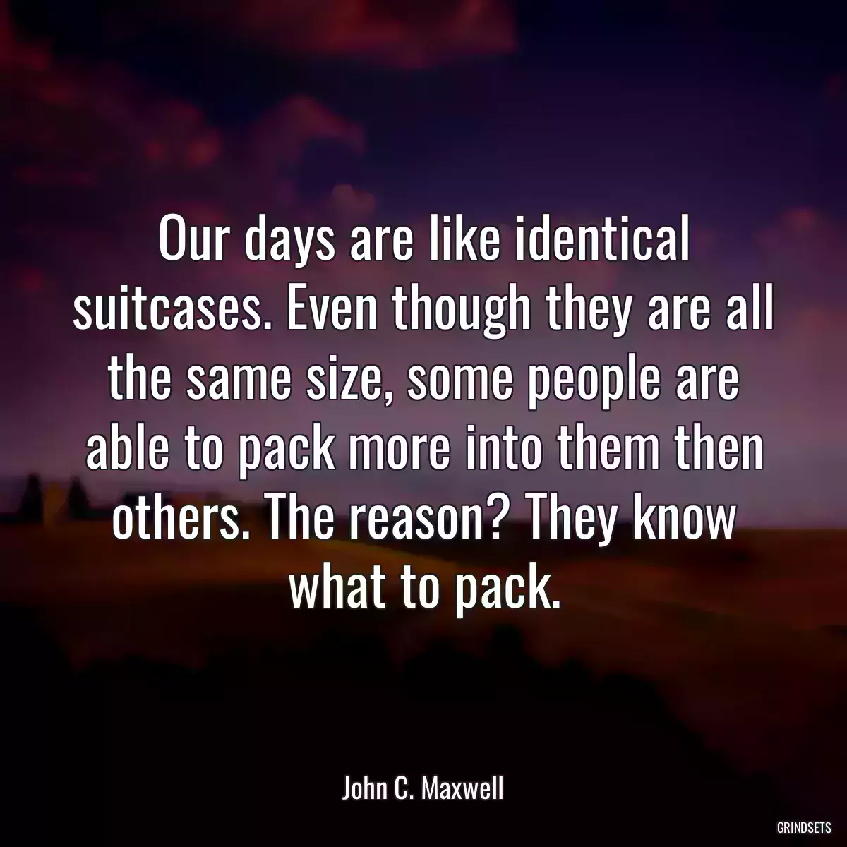 Our days are like identical suitcases. Even though they are all the same size, some people are able to pack more into them then others. The reason? They know what to pack.