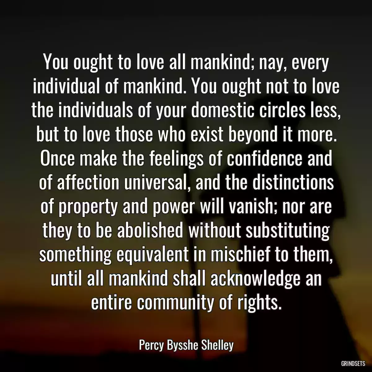 You ought to love all mankind; nay, every individual of mankind. You ought not to love the individuals of your domestic circles less, but to love those who exist beyond it more. Once make the feelings of confidence and of affection universal, and the distinctions of property and power will vanish; nor are they to be abolished without substituting something equivalent in mischief to them, until all mankind shall acknowledge an entire community of rights.