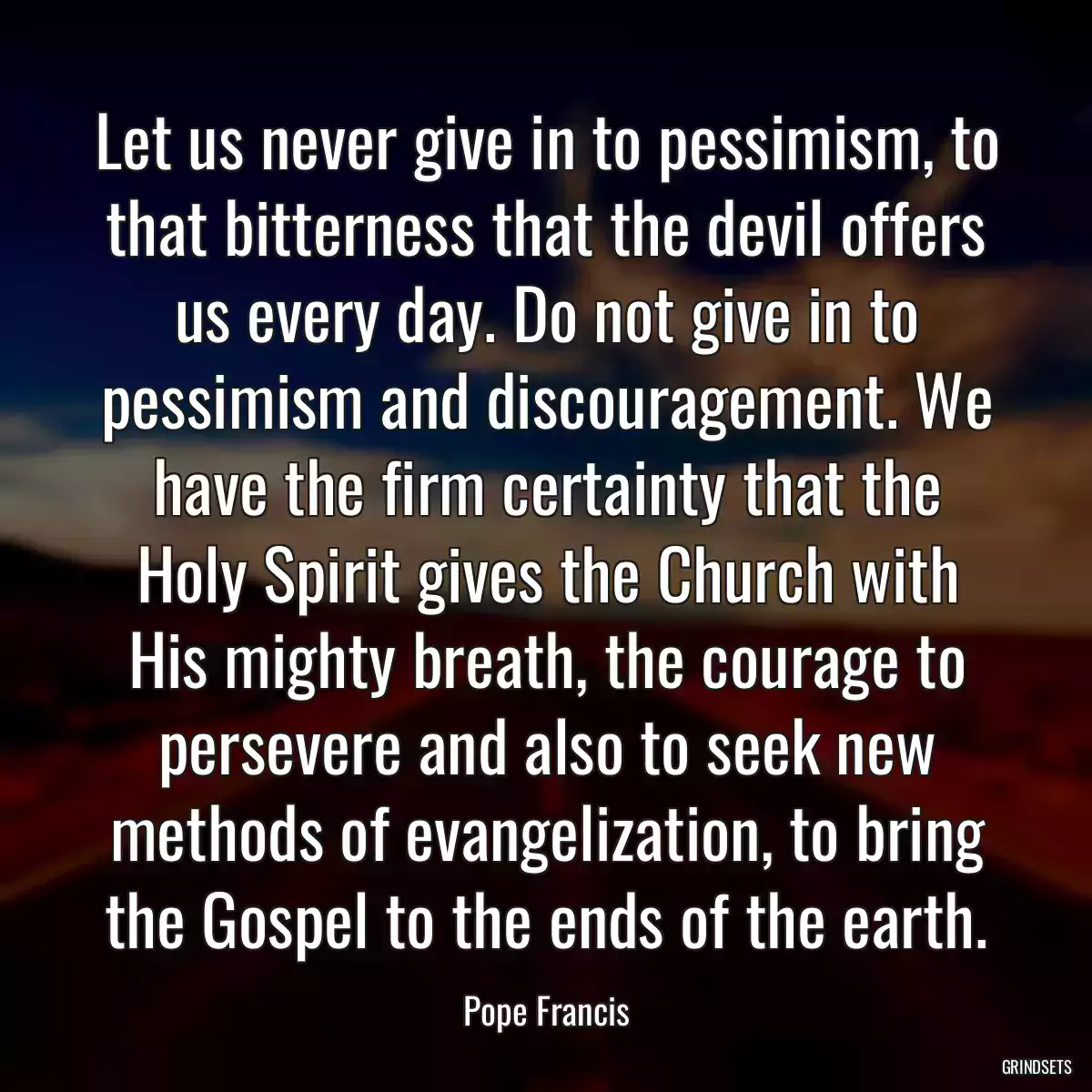 Let us never give in to pessimism, to that bitterness that the devil offers us every day. Do not give in to pessimism and discouragement. We have the firm certainty that the Holy Spirit gives the Church with His mighty breath, the courage to persevere and also to seek new methods of evangelization, to bring the Gospel to the ends of the earth.