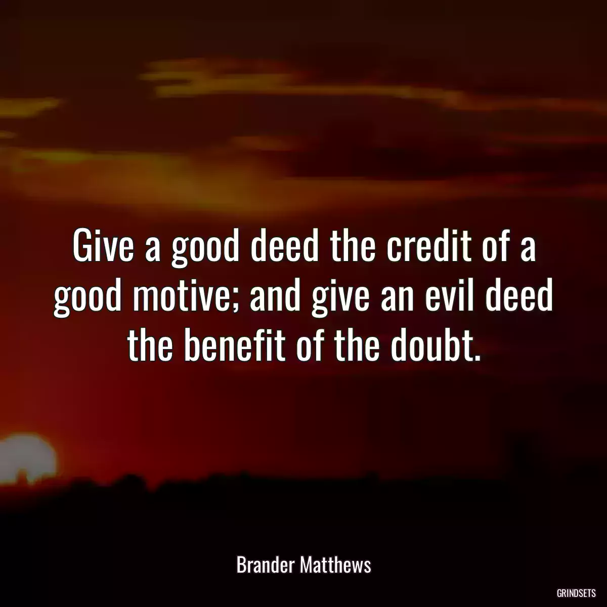 Give a good deed the credit of a good motive; and give an evil deed the benefit of the doubt.