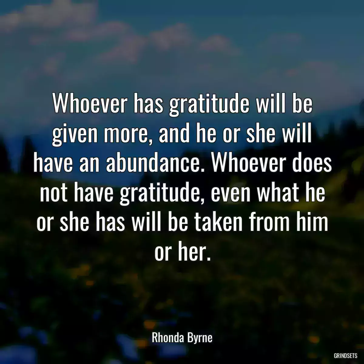 Whoever has gratitude will be given more, and he or she will have an abundance. Whoever does not have gratitude, even what he or she has will be taken from him or her.
