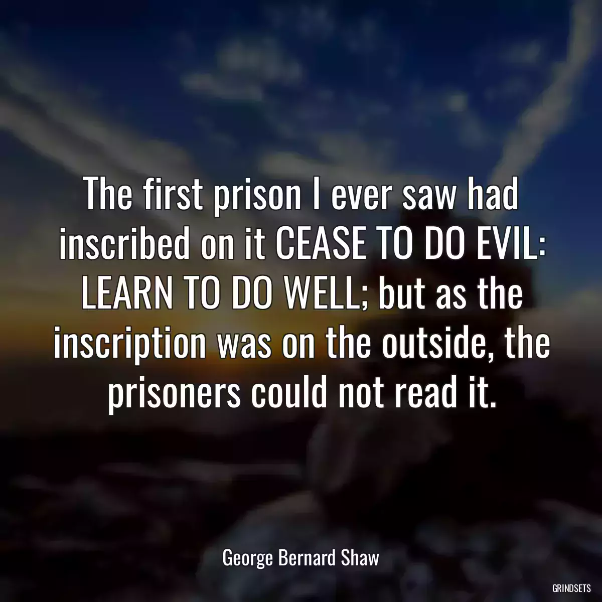 The first prison I ever saw had inscribed on it CEASE TO DO EVIL: LEARN TO DO WELL; but as the inscription was on the outside, the prisoners could not read it.