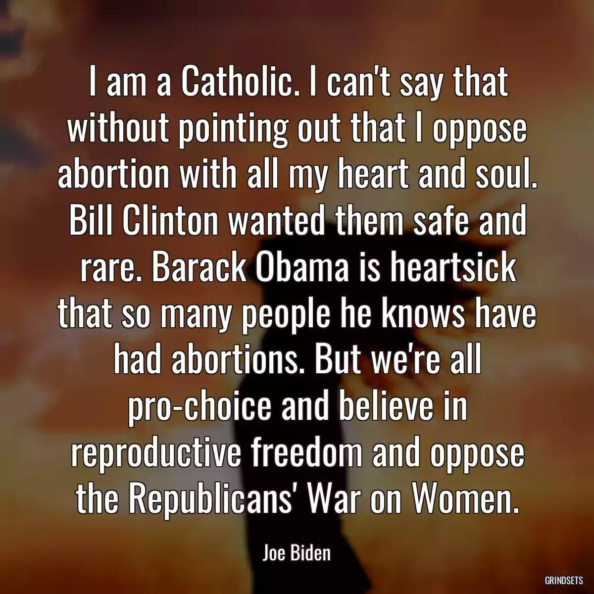 I am a Catholic. I can\'t say that without pointing out that I oppose abortion with all my heart and soul. Bill Clinton wanted them safe and rare. Barack Obama is heartsick that so many people he knows have had abortions. But we\'re all pro-choice and believe in reproductive freedom and oppose the Republicans\' War on Women.