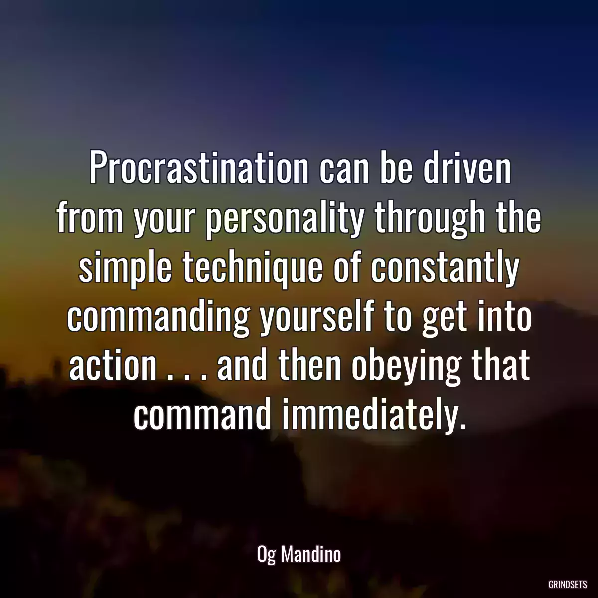 Procrastination can be driven from your personality through the simple technique of constantly commanding yourself to get into action . . . and then obeying that command immediately.