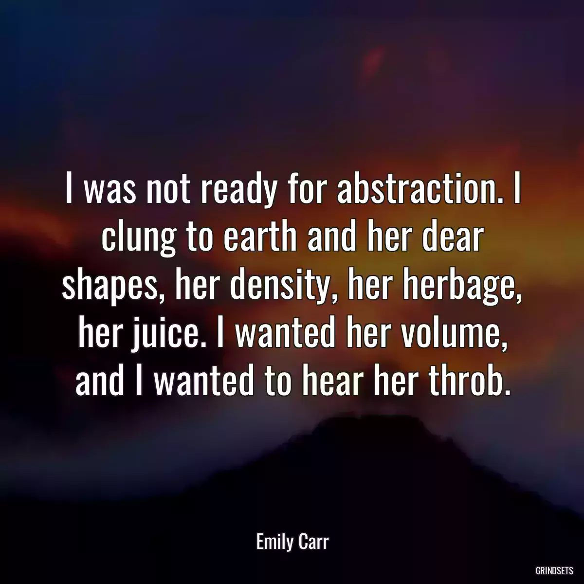 I was not ready for abstraction. I clung to earth and her dear shapes, her density, her herbage, her juice. I wanted her volume, and I wanted to hear her throb.