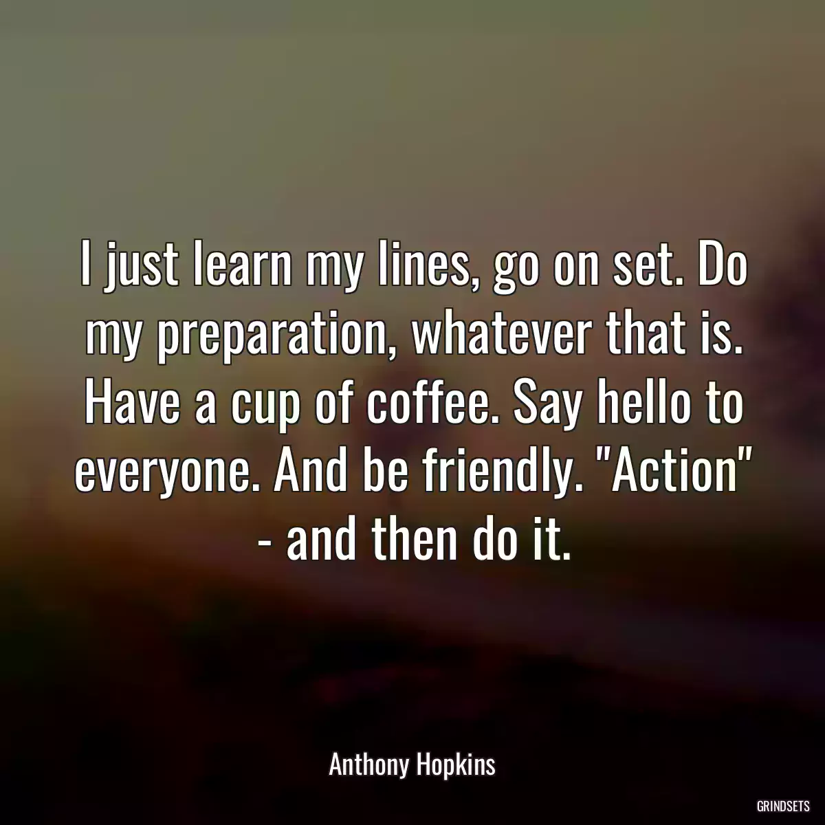 I just learn my lines, go on set. Do my preparation, whatever that is. Have a cup of coffee. Say hello to everyone. And be friendly. \