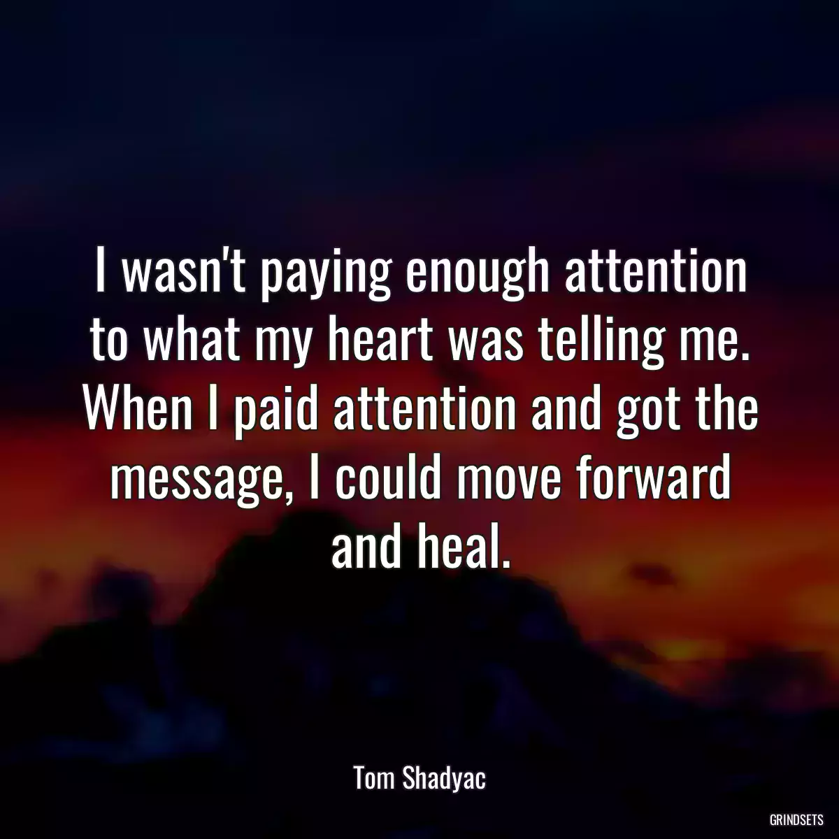 I wasn\'t paying enough attention to what my heart was telling me. When I paid attention and got the message, I could move forward and heal.