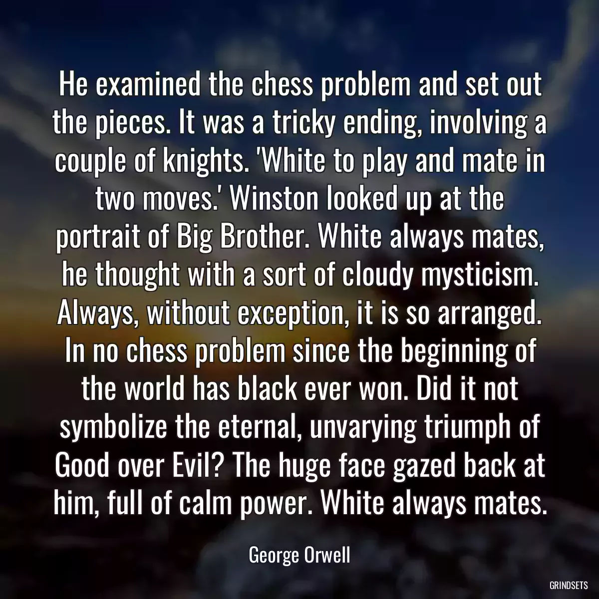 He examined the chess problem and set out the pieces. It was a tricky ending, involving a couple of knights. \'White to play and mate in two moves.\' Winston looked up at the portrait of Big Brother. White always mates, he thought with a sort of cloudy mysticism. Always, without exception, it is so arranged. In no chess problem since the beginning of the world has black ever won. Did it not symbolize the eternal, unvarying triumph of Good over Evil? The huge face gazed back at him, full of calm power. White always mates.