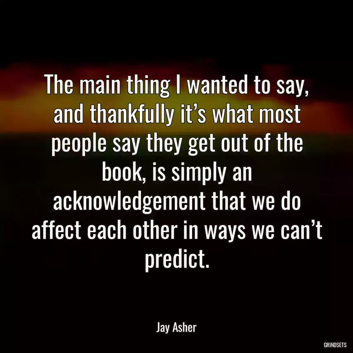 The main thing I wanted to say, and thankfully it’s what most people say they get out of the book, is simply an acknowledgement that we do affect each other in ways we can’t predict.