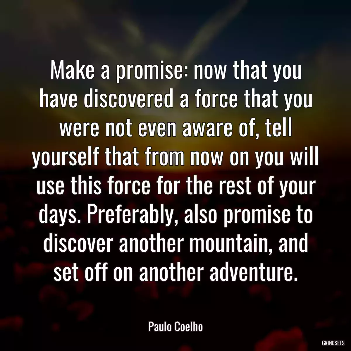 Make a promise: now that you have discovered a force that you were not even aware of, tell yourself that from now on you will use this force for the rest of your days. Preferably, also promise to discover another mountain, and set off on another adventure.