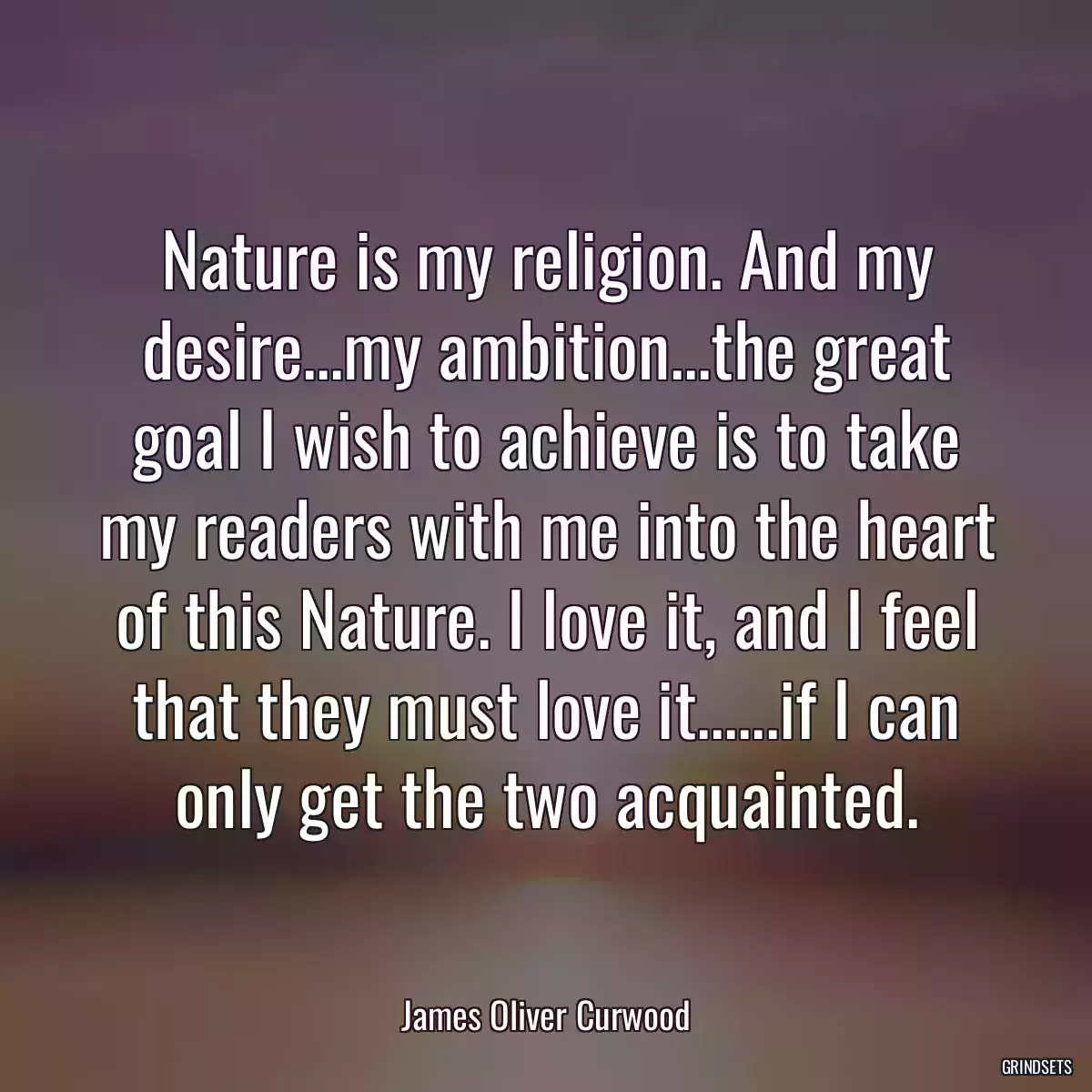 Nature is my religion. And my desire...my ambition...the great goal I wish to achieve is to take my readers with me into the heart of this Nature. I love it, and I feel that they must love it......if I can only get the two acquainted.