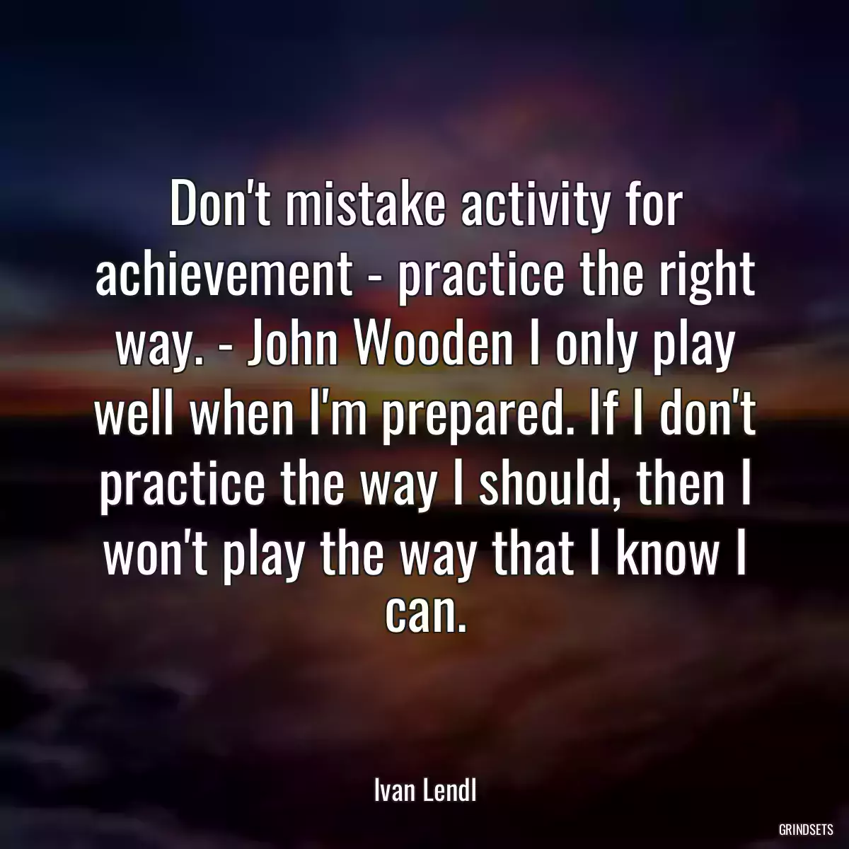 Don\'t mistake activity for achievement - practice the right way. - John Wooden I only play well when I\'m prepared. If I don\'t practice the way I should, then I won\'t play the way that I know I can.