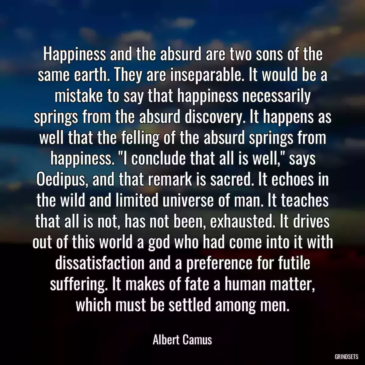 Happiness and the absurd are two sons of the same earth. They are inseparable. It would be a mistake to say that happiness necessarily springs from the absurd discovery. It happens as well that the felling of the absurd springs from happiness. \